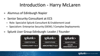 Introduction - Harry McLaren
2
● Alumnus of Edinburgh Napier
● Senior Security Consultant at ECS
– Role: Specialist Splunk Consultant & Enablement Lead
– Specialism: Enterprise Security (SIEM) / Complex Deployments
● Splunk User Group Edinburgh: Leader / Founder
 