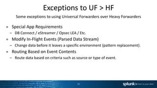 Exceptions to UF > HF
Some exceptions to using Universal Forwarders over Heavy Forwarders
● Special App Requirements
– DB Connect / eStreamer / Opsec LEA / Etc.
● Modify In-Flight Events (Parsed Data Stream)
– Change data before it leaves a specific environment (pattern replacement).
● Routing Based on Event Contents
– Route data based on criteria such as source or type of event.
30
 