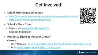 Get Involved!
● Splunk User Group Edinburgh
– https://usergroups.splunk.com/group/splunk-user-group-edinburgh.html
– https://www.linkedin.com/groups/12013212
● Splunk’s Slack Group
– Register via www.splunk402.com/chat
– Channel: #edinburgh
● Present & Share at the User Group?
Connect:
‣ Harry McLaren | harry.mclaren@ecs.co.uk | @cyberharibu | harrymclaren.co.uk
‣ ECS | enquiries@ecs.co.uk | @ECS_IT | ecs.co.uk
34
 