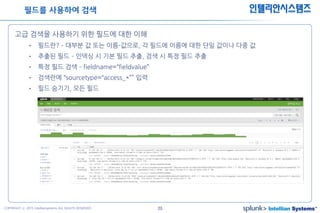 23COPYRIGHT ⓒ 2015 Intelliansystems ALL RIGHTS RESERVED.
인텔리안시스템즈
고급 검색을 사용하기 위한 필드에 대한 이해
• 필드란? – 대부분 값 또는 이름-값으로, 각 필드에 이름에 대한 단일 값이나 다중 값
• 추출된 필드 – 인덱싱 시 기본 필드 추출, 검색 시 특정 필드 추출
• 특정 필드 검색 – fieldname=“fieldvalue”
• 검색란에 “sourcetype=“access_*”” 입력
• 필드 숨기기, 모든 필드
필드를 사용하여 검색
 