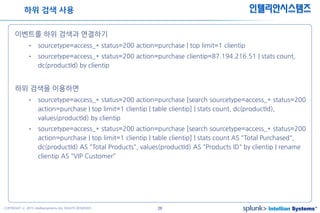26COPYRIGHT ⓒ 2015 Intelliansystems ALL RIGHTS RESERVED.
인텔리안시스템즈
이벤트를 하위 검색과 연결하기
• sourcetype=access_* status=200 action=purchase | top limit=1 clientip
• sourcetype=access_* status=200 action=purchase clientip=87.194.216.51 | stats count,
dc(productId) by clientip
하위 검색을 이용하면
• sourcetype=access_* status=200 action=purchase [search sourcetype=access_* status=200
action=purchase | top limit=1 clientip | table clientip] | stats count, dc(productId),
values(productId) by clientip
• sourcetype=access_* status=200 action=purchase [search sourcetype=access_* status=200
action=purchase | top limit=1 clientip | table clientip] | stats count AS "Total Purchased",
dc(productId) AS "Total Products", values(productId) AS "Products ID" by clientip | rename
clientip AS "VIP Customer"
하위 검색 사용
 