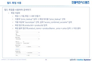 29COPYRIGHT ⓒ 2015 Intelliansystems ALL RIGHTS RESERVED.
인텔리안시스템즈
필드 룩업을 사용하여 검색하기
• 룩업 자동화
• 룩업 -> 자동 룩업 -> 새로 만들기
• 이름에 “price_lookup” 입력 -> 룩업 테이블 “price_lookup” 선택
• 적용 대상에 “sourcetype” 선택, 값에 “access_combined_wcookie” 입력
• 룩업 필드에 productId = productId 입력
• 룩업 출력 필드에 product_name = productName , price = price 입력 -> 저장 클릭
필드 룩업 사용
 