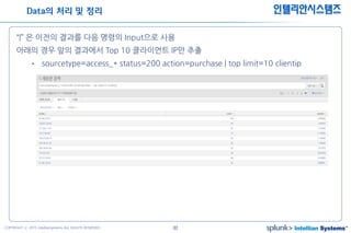 32COPYRIGHT ⓒ 2015 Intelliansystems ALL RIGHTS RESERVED.
인텔리안시스템즈
“|” 은 이전의 결과를 다음 명령의 Input으로 사용
아래의 경우 앞의 결과에서 Top 10 클라이언트 IP만 추출
• sourcetype=access_* status=200 action=purchase | top limit=10 clientip
Data의 처리 및 정리
 