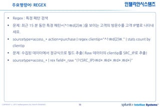 39COPYRIGHT ⓒ 2015 Intelliansystems ALL RIGHTS RESERVED.
인텔리안시스템즈
 Regex : 특정 패턴 검색
 문제: 최근 15 분 동안 특정 패턴=(^1d{2}.)을 보이는 고객의 방문수를 고객 IP별로 나타내
세요.
 sourcetype=access_* action=purchase | regex clientip="^1d{2}." | stats count by
clientip
 문제: 수집된 데이터에서 정규식으로 필드 추출( Raw 데이터의 clientip를 SRC_IP로 추출)
 sourcetype=access_* | rex field=_raw "(?<SRC_IP>d+.d+.d+.d+)"
주요명령어: REGEX
 