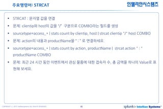 40COPYRIGHT ⓒ 2015 Intelliansystems ALL RIGHTS RESERVED.
인텔리안시스템즈
 STRCAT : 문자열 값을 연결
 문제: clientip와 host의 값을 “/” 구분으로 COMBO라는 필드를 생성
 sourcetype=access_* | stats count by clientip, host | strcat clientip "/" host COMBO
 문제: action의 내용과 productName을 “ : ” 로 연결하세요.
 sourcetype=access_* | stats count by action, productName | strcat action " : "
productName COMBO
 문제: 최근 24 시간 동안 이벤트에서 관심 물품에 대한 접속자 수, 총 금액을 하나의 Value로 표
현해 보세요.
주요명령어: STRCAT
 