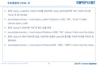 41COPYRIGHT ⓒ 2015 Intelliansystems ALL RIGHTS RESERVED.
인텔리안시스템즈
 문제: status_code라는 가상의 Field를 생성하여, status 값이200이면 “OK” 200이 아니면
“Error”로 표시하세요.
 sourcetype=access_* | eval status_code= if(status== 200, "OK", "Error") | table
clientip status_code
 문제: status가 200이면 “OK”로 필드 값을 변경
 sourcetype=access_* | eval status=if(status==200, "OK", status) | stats count by status
 문제: status가 400 이하이면 성공, 이상이면 실패로 status의 통계를 구하여 막대형 차트로 표
현하세요.
 sourcetype=access_* | eval status=if(status<400, "성공", "실패") | chart count by status
주요명령어: EVAL–IF
 