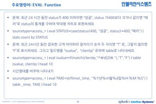 42COPYRIGHT ⓒ 2015 Intelliansystems ALL RIGHTS RESERVED.
인텔리안시스템즈
 문제: 최근 24 시간 동안 status가 400 이하이면 “성공”, status 가400보다 크거나 같으면 “에
러”로 status의 통계를 구하여 막대형 차트로 표현하세요.
 sourcetype=access_* | eval STATUS=case(status<400, "성공", status>=400,"에러") |
stats count by STATUS
 문제: 최근 24시간 동안 접속한 고객 아이피의 앞자리가 숫자 두 자리면 “T” 로, 그렇지 않으면
“F”로 표시하세요. 그리고 필드명을 “isvalue”, “clientip” 로하여 table로 나타내세요.
 sourcetype=access_* | eval isvalue=if(match(clientip,"^d{2}."),"T","F") | table
isvalue, clientip | head 10
 시간형태를 바꾸어 나타내기
 sourcetype=access_* | eval TIME=strftime(_time, "%Y년%m월%d일%H:%M:%S") |
table _time, TIME | head 10
주요명령어: EVAL–Function
 