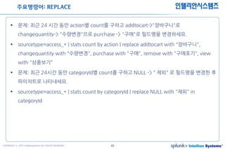 43COPYRIGHT ⓒ 2015 Intelliansystems ALL RIGHTS RESERVED.
인텔리안시스템즈
 문제: 최근 24 시간 동안 action별 count를 구하고 addtocart->"장바구니"로
changequantity-> "수량변경"으로 purchase -> "구매"로 필드명을 변경하세요.
 sourcetype=access_* | stats count by action | replace addtocart with "장바구니",
changequantity with "수량변경", purchase with "구매", remove with "구매포기", view
with "상품보기“
 문제: 최근 24시간 동안 categoryId별 count를 구하고 NULL ->＂제외" 로 필드명을 변경한 후
파이차트로 나타내세요.
 sourcetype=access_* | stats count by categoryId | replace NULL with "제외" in
categoryId
주요명령어: REPLACE
 