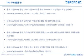44COPYRIGHT ⓒ 2015 Intelliansystems ALL RIGHTS RESERVED.
인텔리안시스템즈
 문제: 최근 60분 동안 clientip별 count를 구하고 count의 내림차순으로 정렬하세요.
 sourcetype=access_* | stats count by clientip | sort –count
 문제: 최근 60분 동안 고객IP별 구매 가격의 합을 10개만 나타내세요.
 sourcetype=access_* action=purchase | stats sum(price) by clientip | head 10
 문제: 최근 60분 동안 고객IP별 구매 가격의 합을 count별로 내림차순한후 마지막 5개를 반환
해보세요.
 sourcetype=access_* | stats count by clientip | sort -count | tail 5
 문제: 최근 60분 동안 접속한 최신 고객의 정보를 고객IP 기준으로 나타내세요.
 sourcetype=access_* | dedup clientip | table clientip
기타 주요명령어1
 