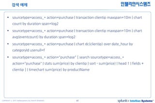 47COPYRIGHT ⓒ 2015 Intelliansystems ALL RIGHTS RESERVED.
인텔리안시스템즈
 sourcetype=access_* action=purchase | transaction clientip maxspan=10m | chart
count by duration span=log2
 sourcetype=access_* action=purchase | transaction clientip maxspan=10m | chart
avg(eventcount) by duration span=log2
 sourcetype=access_* action=purchase | chart dc(clientip) over date_hour by
categoryId usenull=f
 sourcetype=access_* action="purchase" [ search sourcetype=access_*
action="purchase" | stats sum(price) by clientip | sort - sum(price) | head 1 | fields +
clientip ] | timechart sum(price) by productName
검색 예제
 