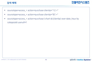48COPYRIGHT ⓒ 2015 Intelliansystems ALL RIGHTS RESERVED.
인텔리안시스템즈
 sourcetype=access_* action=purchase clientip="12.*“
 sourcetype=access_* action=purchase clientip=“87.*“
 sourcetype=access_* action=purchase | chart dc(clientip) over date_hour by
categoryId usenull=f
검색 예제
 