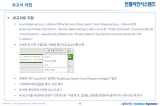 49COPYRIGHT ⓒ 2015 Intelliansystems ALL RIGHTS RESERVED.
인텔리안시스템즈
 보고서로 저장
 sourcetype=access_* status=200 action=purchase [search sourcetype=access_* status=200
action=purchase | top limit=1 clientip | table clientip] | stats count AS "Total Purchased", dc(productId) AS
"Total Products", values(productName) AS "Product Names" by clientip | rename clientip AS "VIP
Customer"
 검색란 위 다른 이름으로 저장을 클릭하고 보고서를 선택
 제목에 “VIP Customer” 설명에 “Buttercup Games most frequent shopper” 입력
 시각화에 대해 없음을 클릭, 저장 클릭
 뷰 버튼 클릭하여 저장된 보고서 보기
 새 보고서를 저장하면 권한이 기본적으로 "비공개"로 설정됨, 권한을 변경하여 공유하거나 대시보드에 추가
보고서 저장
 