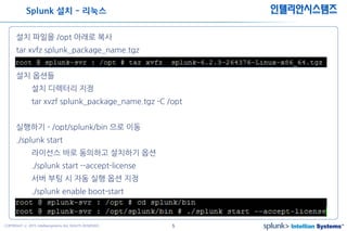 5COPYRIGHT ⓒ 2015 Intelliansystems ALL RIGHTS RESERVED.
인텔리안시스템즈
설치 파일을 /opt 아래로 복사
tar xvfz splunk_package_name.tgz
설치 옵션들
설치 디렉터리 지정
tar xvzf splunk_package_name.tgz -C /opt
실행하기 - /opt/splunk/bin 으로 이동
./splunk start
라이선스 바로 동의하고 설치하기 옵션
./splunk start --accept-license
서버 부팅 시 자동 실행 옵션 지정
./splunk enable boot-start
Splunk 설치 - 리눅스
 