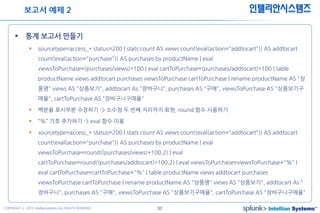 52COPYRIGHT ⓒ 2015 Intelliansystems ALL RIGHTS RESERVED.
인텔리안시스템즈
 통계 보고서 만들기
 sourcetype=access_* status=200 | stats count AS views count(eval(action="addtocart")) AS addtocart
count(eval(action="purchase")) AS purchases by productName | eval
viewsToPurchase=(purchases/views)*100 | eval cartToPurchase=(purchases/addtocart)*100 | table
productName views addtocart purchases viewsToPurchase cartToPurchase | rename productName AS "상
품명" views AS "상품보기", addtocart As "장바구니", purchases AS "구매", viewsToPurchase AS "상품보기구
매율", cartToPurchase AS "장바구니구매율"
 백분율 표시부분 수정하기 -> 소수점 두 번째 자리까지 표현, round 함수 사용하기
 “%” 기호 추가하기 -> eval 함수 이용
 sourcetype=access_* status=200 | stats count AS views count(eval(action="addtocart")) AS addtocart
count(eval(action="purchase")) AS purchases by productName | eval
viewsToPurchase=round((purchases/views)*100,2) | eval
cartToPurchase=round((purchases/addtocart)*100,2) | eval viewsToPurchase=viewsToPurchase+"%" |
eval cartToPurchase=cartToPurchase+"%" | table productName views addtocart purchases
viewsToPurchase cartToPurchase | rename productName AS "상품명" views AS "상품보기", addtocart As "
장바구니", purchases AS "구매", viewsToPurchase AS "상품보기구매율", cartToPurchase AS "장바구니구매율"
보고서 예제 2
 