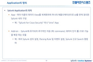 57COPYRIGHT ⓒ 2015 Intelliansystems ALL RIGHTS RESERVED.
인텔리안시스템즈
 Splunk Application의 의미
 App - 여러 이종의 데이터 View를 체계화하여 하나의 애플리케이션으로 UI를 연계 정리한
Splunk 내의 구성
• 예 : “Splunk for Cisco Security” 이나 “Unix” App
 Add-on – Splunk에 추가되어 추가적인 자원 (예 :command, 데이터 인지 룰) 으로 기능
을 확장 하는 모듈
• 예 : 여러 Splunk 상의 설정, Parsing Rule 및 이벤트 설정, Splunk 신규 Search 명령
어
Application의 정의
 