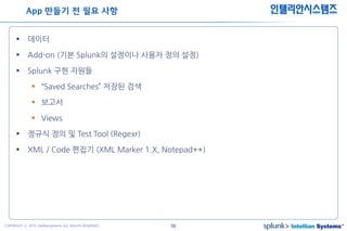 58COPYRIGHT ⓒ 2015 Intelliansystems ALL RIGHTS RESERVED.
인텔리안시스템즈
 데이터
 Add-on (기본 Splunk의 설정이나 사용자 정의 설정)
 Splunk 구현 자원들
 “Saved Searches” 저장된 검색
 보고서
 Views
 정규식 정의 및 Test Tool (Regexr)
 XML / Code 편집기 (XML Marker 1.X, Notepad++)
App 만들기 전 필요 사항
 