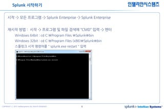 6COPYRIGHT ⓒ 2015 Intelliansystems ALL RIGHTS RESERVED.
인텔리안시스템즈
시작 -> 모든 프로그램 -> Splunk Enterprise -> Splunk Enterprise
재시작 방법 : 시작 -> 프로그램 및 파일 검색에 “CMD” 입력 -> 엔터
Windows 64bit : cd C:Program Files Splunkbin
Windows 32bit : cd C:Program Files (x86)Splunkbin
스플렁크 시작 명령어를 " splunk.exe restart " 입력
Splunk 시작하기
 