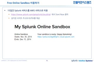65COPYRIGHT ⓒ 2015 Intelliansystems ALL RIGHTS RESERVED.
인텔리안시스템즈
 15일간 Splunk 서비스를 AWS 서비스로 이용
 https://www.splunk.com/getsplunk/cloudtrial 에서 Start Now 클릭
 설치된 사이트 주소와 ID/PW를 제공
Free Online Sandbox 이용하기
 