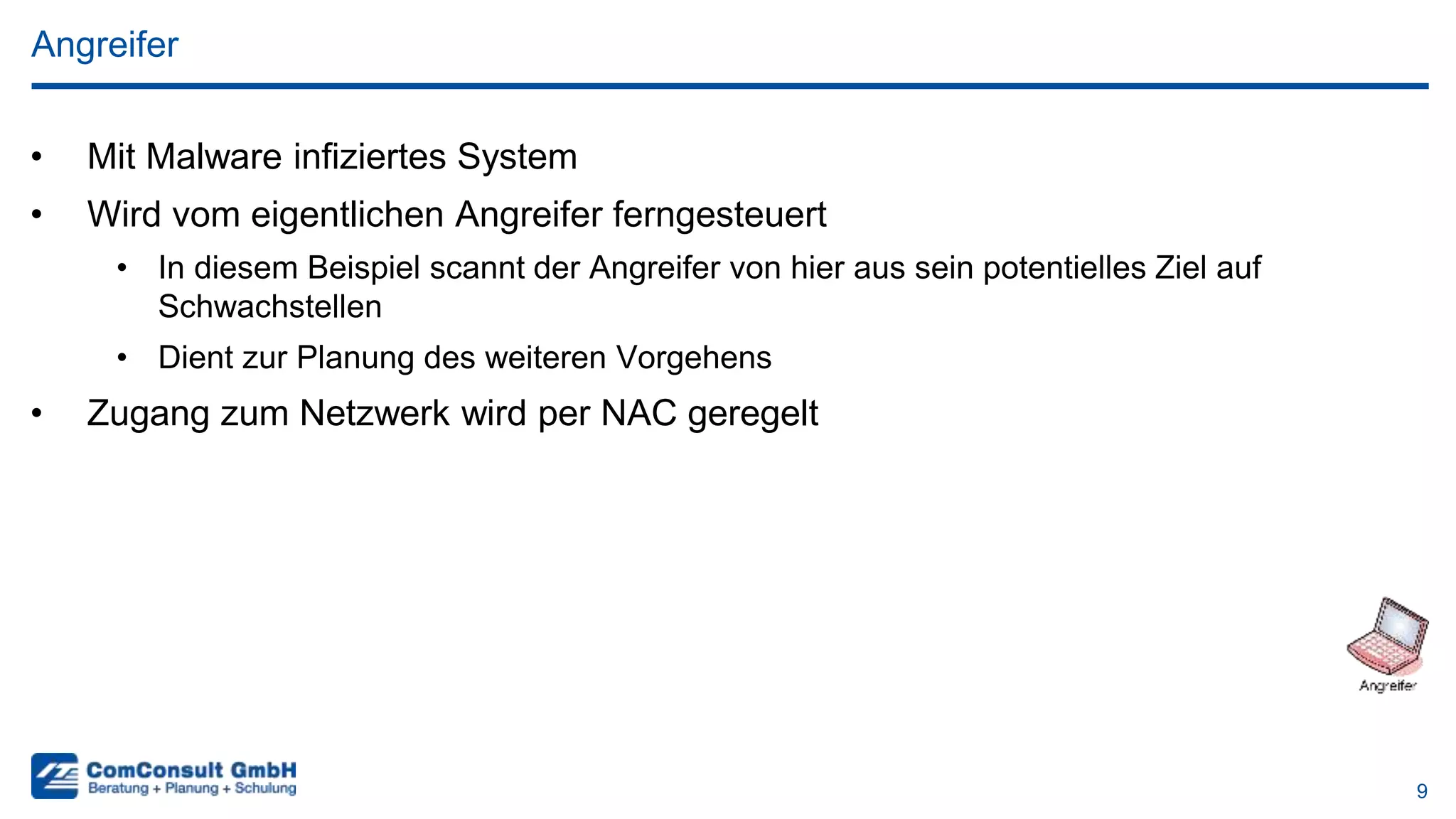 9
• Mit Malware infiziertes System
• Wird vom eigentlichen Angreifer ferngesteuert
• In diesem Beispiel scannt der Angreifer von hier aus sein potentielles Ziel auf
Schwachstellen
• Dient zur Planung des weiteren Vorgehens
• Zugang zum Netzwerk wird per NAC geregelt
Angreifer
 