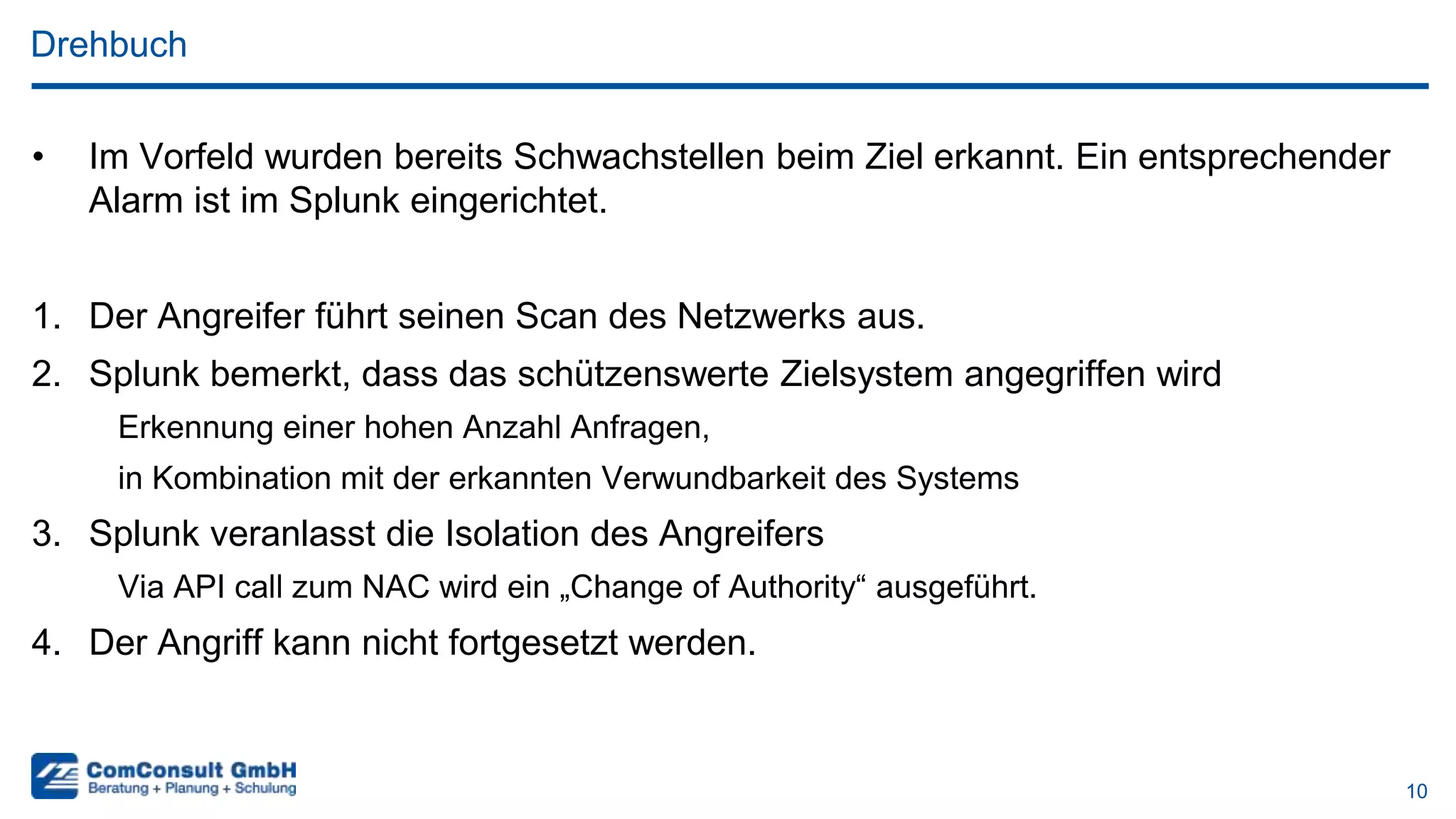 10
Drehbuch
• Im Vorfeld wurden bereits Schwachstellen beim Ziel erkannt. Ein entsprechender
Alarm ist im Splunk eingerichtet.
1. Der Angreifer führt seinen Scan des Netzwerks aus.
2. Splunk bemerkt, dass das schützenswerte Zielsystem angegriffen wird
Erkennung einer hohen Anzahl Anfragen,
in Kombination mit der erkannten Verwundbarkeit des Systems
3. Splunk veranlasst die Isolation des Angreifers
Via API call zum NAC wird ein „Change of Authority“ ausgeführt.
4. Der Angriff kann nicht fortgesetzt werden.
 
