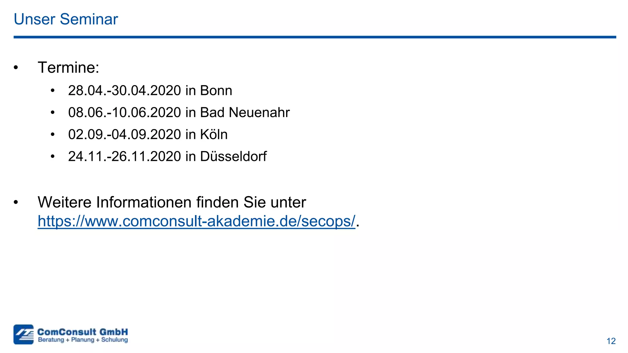 12
• Termine:
• 28.04.-30.04.2020 in Bonn
• 08.06.-10.06.2020 in Bad Neuenahr
• 02.09.-04.09.2020 in Köln
• 24.11.-26.11.2020 in Düsseldorf
• Weitere Informationen finden Sie unter
https://www.comconsult-akademie.de/secops/.
Unser Seminar
 
