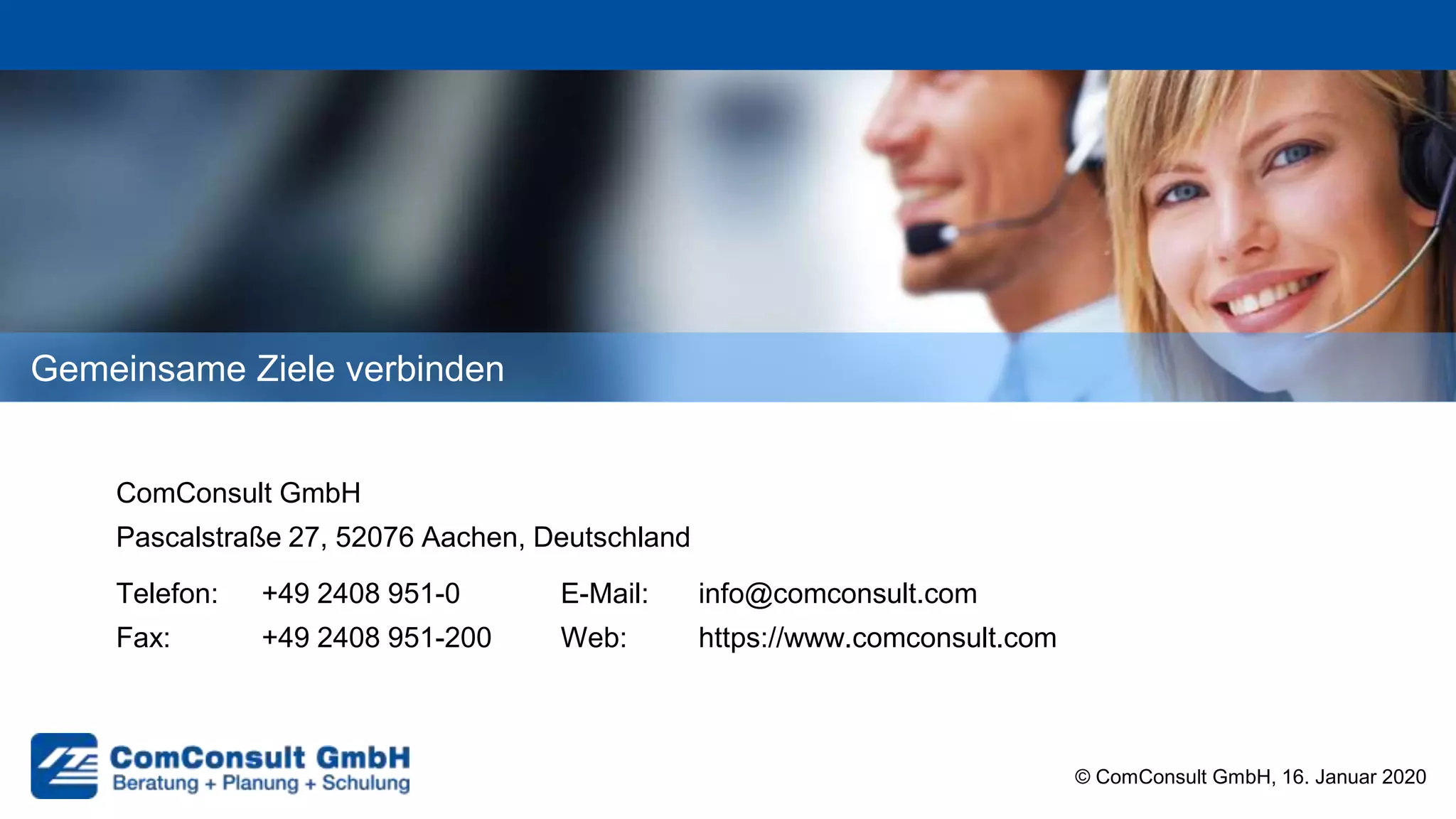 Gemeinsame Ziele verbinden
ComConsult GmbH
Pascalstraße 27, 52076 Aachen, Deutschland
Telefon: +49 2408 951-0 E-Mail: info@comconsult.com
Fax: +49 2408 951-200 Web: https://www.comconsult.com
© ComConsult GmbH, 16. Januar 2020
 