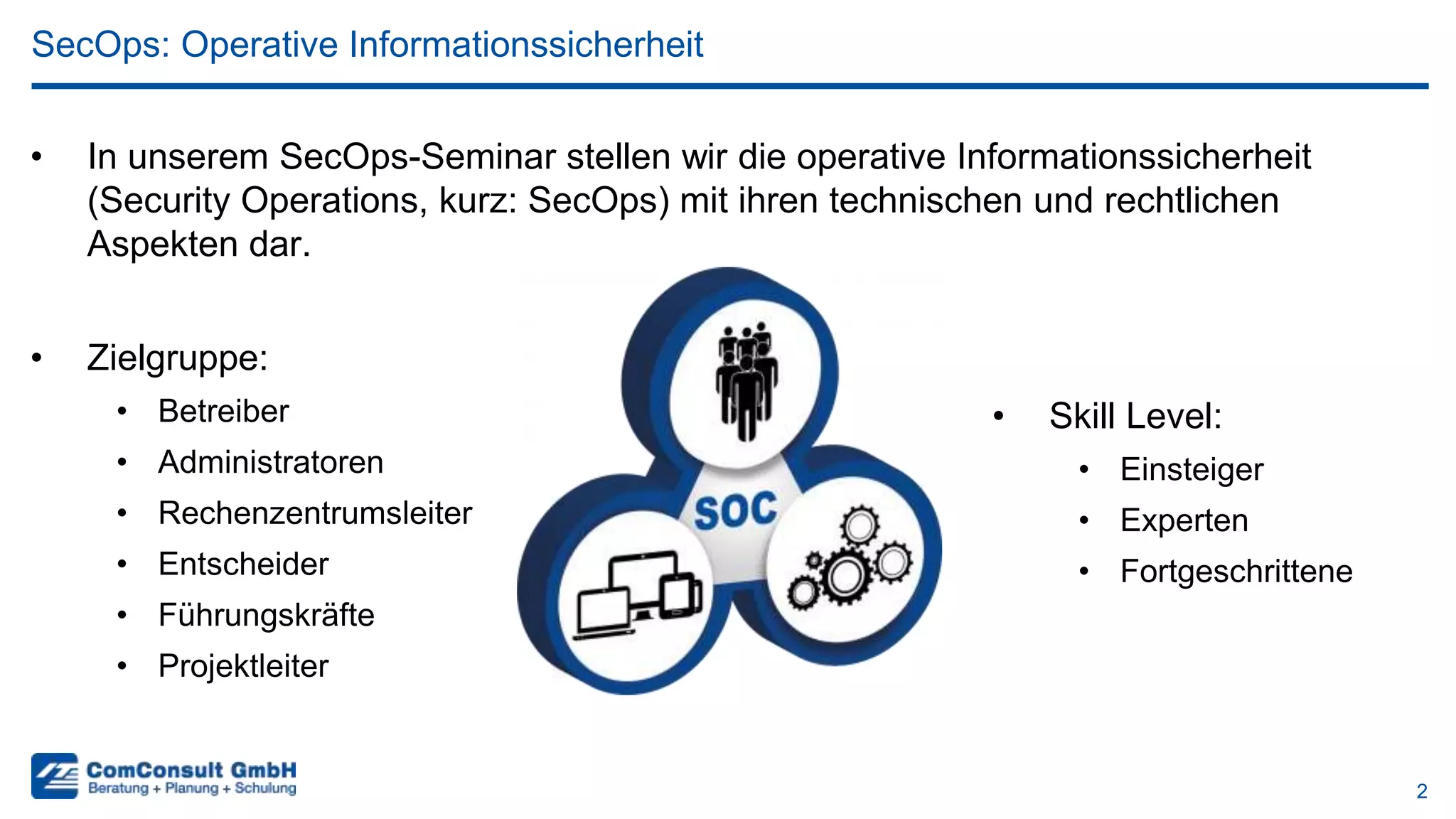 2
• In unserem SecOps-Seminar stellen wir die operative Informationssicherheit
(Security Operations, kurz: SecOps) mit ihren technischen und rechtlichen
Aspekten dar.
SecOps: Operative Informationssicherheit
• Zielgruppe:
• Betreiber
• Administratoren
• Rechenzentrumsleiter
• Entscheider
• Führungskräfte
• Projektleiter
• Skill Level:
• Einsteiger
• Experten
• Fortgeschrittene
 
