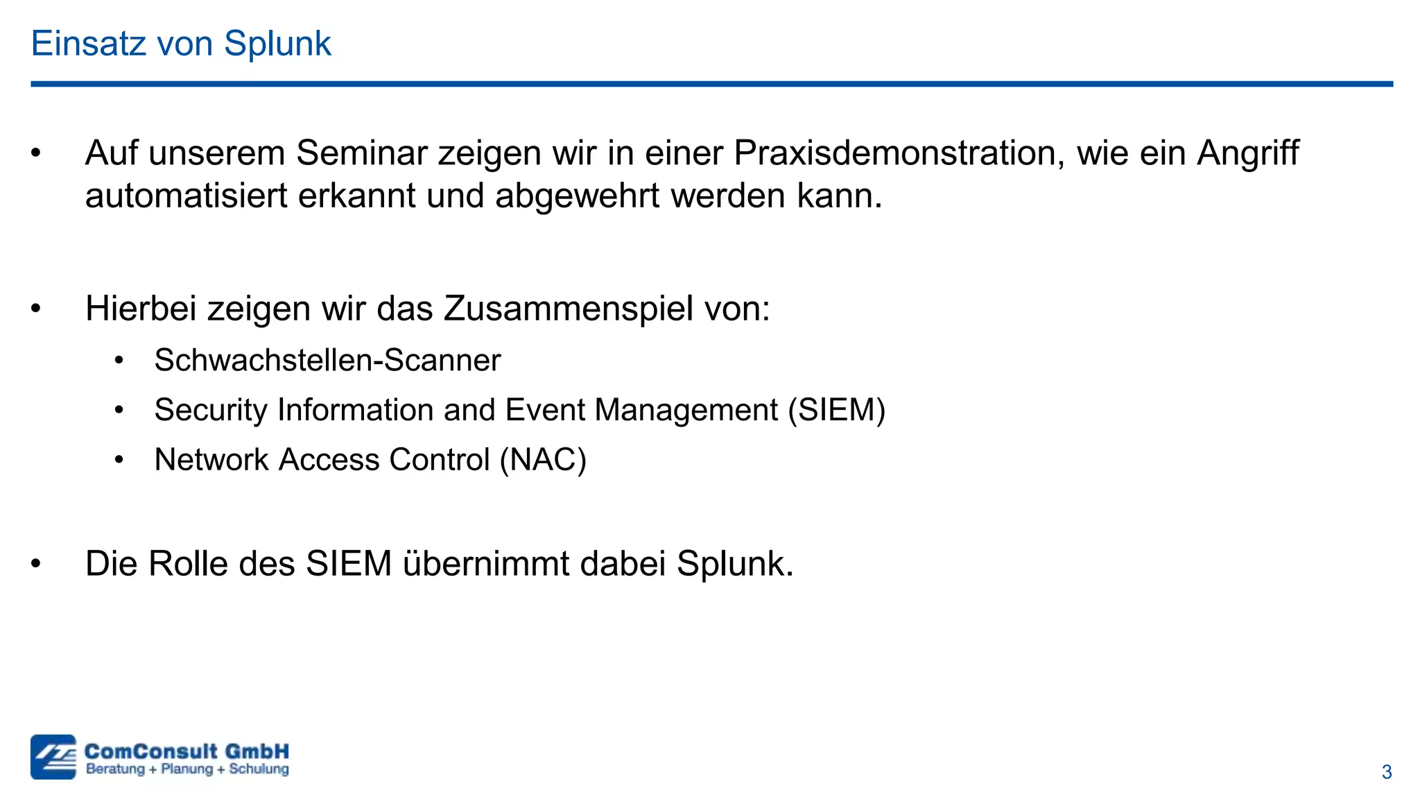 3
• Auf unserem Seminar zeigen wir in einer Praxisdemonstration, wie ein Angriff
automatisiert erkannt und abgewehrt werden kann.
• Hierbei zeigen wir das Zusammenspiel von:
• Schwachstellen-Scanner
• Security Information and Event Management (SIEM)
• Network Access Control (NAC)
• Die Rolle des SIEM übernimmt dabei Splunk.
Einsatz von Splunk
 