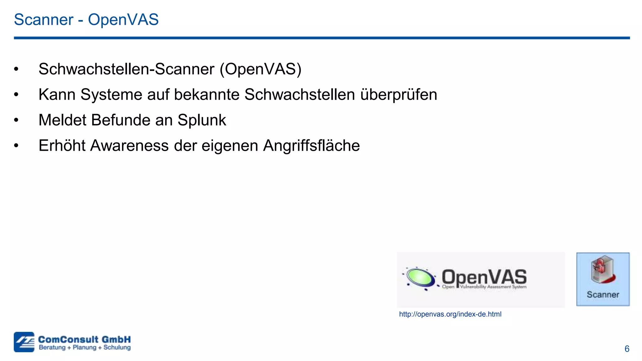 6
• Schwachstellen-Scanner (OpenVAS)
• Kann Systeme auf bekannte Schwachstellen überprüfen
• Meldet Befunde an Splunk
• Erhöht Awareness der eigenen Angriffsfläche
Scanner - OpenVAS
http://openvas.org/index-de.html
 