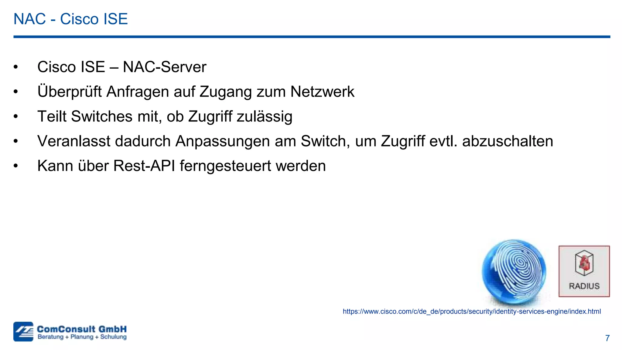 7
• Cisco ISE – NAC-Server
• Überprüft Anfragen auf Zugang zum Netzwerk
• Teilt Switches mit, ob Zugriff zulässig
• Veranlasst dadurch Anpassungen am Switch, um Zugriff evtl. abzuschalten
• Kann über Rest-API ferngesteuert werden
NAC - Cisco ISE
https://www.cisco.com/c/de_de/products/security/identity-services-engine/index.html
 