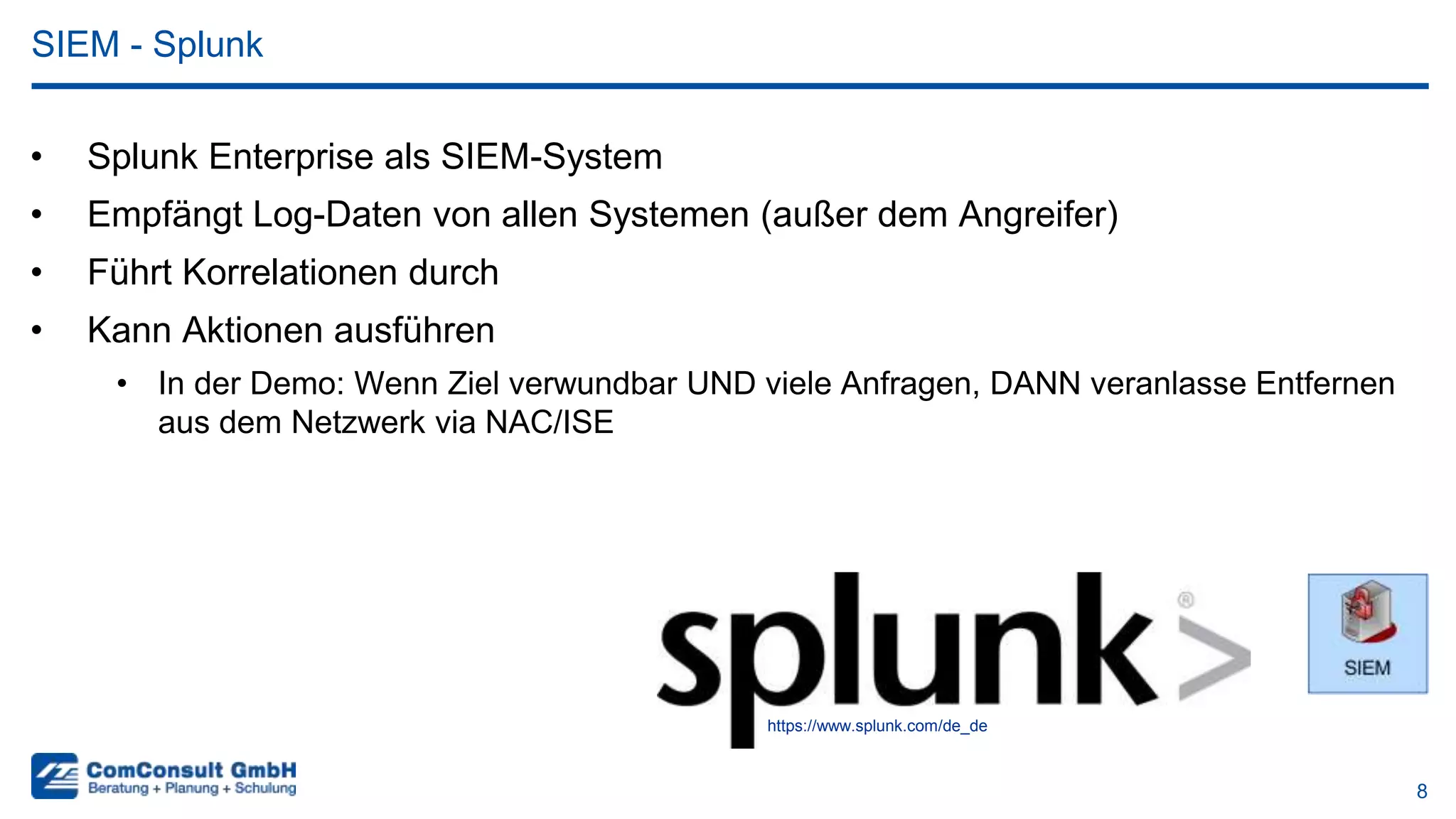 8
• Splunk Enterprise als SIEM-System
• Empfängt Log-Daten von allen Systemen (außer dem Angreifer)
• Führt Korrelationen durch
• Kann Aktionen ausführen
• In der Demo: Wenn Ziel verwundbar UND viele Anfragen, DANN veranlasse Entfernen
aus dem Netzwerk via NAC/ISE
SIEM - Splunk
https://www.splunk.com/de_de
 