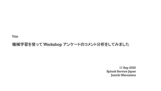 Title
機械学習を使って Workshop アンケートのコメント分析をしてみました
11 Sep 2020
Splunk Service Japan
Junichi Maruyama
 