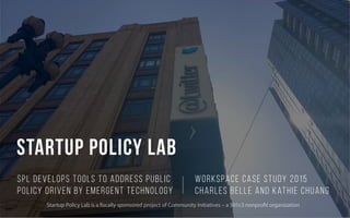 Startup policy lab
SPL develops tools to address public
policy driven by emergent technology
Workspace Case Study 2015
Charles Belle and Kathie Chuang
Startup Policy Lab is a fiscally sponsored project of Community Initiatives – a 501c3 nonprofit organization
 