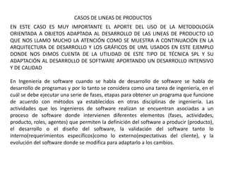CASOS DE LINEAS DE PRODUCTOS
EN ESTE CASO ES MUY IMPORTANTE EL APORTE DEL USO DE LA METODOLOGÍA
ORIENTADA A OBJETOS ADAPTADA AL DESARROLLO DE LAS LINEAS DE PRODUCTO LO
QUE NOS LLAMO MUCHO LA ATENCIÓN COMO SE MUESTRA A CONTINUACIÓN EN LA
ARQUITECTURA DE DESARROLLO Y LOS GRÁFICOS DE UML USADOS EN ESTE EJEMPLO
DONDE NOS DIMOS CUENTA DE LA UTILIDAD DE ESTE TIPO DE TÉCNICA SPL Y SU
ADAPTACIÓN AL DESARROLLO DE SOFTWARE APORTANDO UN DESARROLLO INTENSIVO
Y DE CALIDAD
En Ingeniería de software cuando se habla de desarrollo de software se habla de
desarrollo de programas y por lo tanto se considera como una tarea de ingeniería, en el
cuál se debe ejecutar una serie de fases, etapas para obtener un programa que funcione
de acuerdo con métodos ya establecidos en otras disciplinas de ingeniería. Las
actividades que los ingenieros de software realizan se encuentran asociadas a un
proceso de software donde intervienen diferentes elementos (fases, actividades,
producto, roles, agentes) que permiten la definición del software a producir (producto),
el desarrollo o el diseño del software, la validación del software tanto lo
interno(requerimientos específicos)como lo externo(expectativas del cliente), y la
evolución del software donde se modifica para adaptarlo a los cambios.
 