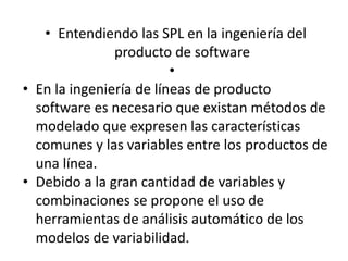 • Entendiendo las SPL en la ingeniería del
producto de software
•
• En la ingeniería de líneas de producto
software es necesario que existan métodos de
modelado que expresen las características
comunes y las variables entre los productos de
una línea.
• Debido a la gran cantidad de variables y
combinaciones se propone el uso de
herramientas de análisis automático de los
modelos de variabilidad.
 