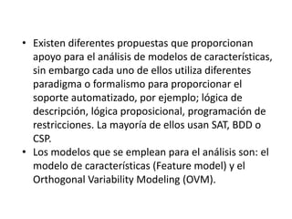• Existen diferentes propuestas que proporcionan
apoyo para el análisis de modelos de características,
sin embargo cada uno de ellos utiliza diferentes
paradigma o formalismo para proporcionar el
soporte automatizado, por ejemplo; lógica de
descripción, lógica proposicional, programación de
restricciones. La mayoría de ellos usan SAT, BDD o
CSP.
• Los modelos que se emplean para el análisis son: el
modelo de características (Feature model) y el
Orthogonal Variability Modeling (OVM).
 