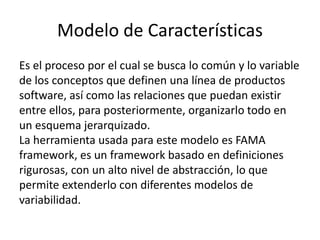 Modelo de Características
Es el proceso por el cual se busca lo común y lo variable
de los conceptos que definen una línea de productos
software, así como las relaciones que puedan existir
entre ellos, para posteriormente, organizarlo todo en
un esquema jerarquizado.
La herramienta usada para este modelo es FAMA
framework, es un framework basado en definiciones
rigurosas, con un alto nivel de abstracción, lo que
permite extenderlo con diferentes modelos de
variabilidad.
 