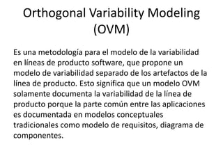 Orthogonal Variability Modeling
(OVM)
Es una metodología para el modelo de la variabilidad
en líneas de producto software, que propone un
modelo de variabilidad separado de los artefactos de la
línea de producto. Esto significa que un modelo OVM
solamente documenta la variabilidad de la línea de
producto porque la parte común entre las aplicaciones
es documentada en modelos conceptuales
tradicionales como modelo de requisitos, diagrama de
componentes.
 