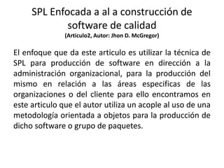 SPL Enfocada a al a construcción de
software de calidad
(Articulo2, Autor: Jhon D. McGregor)
El enfoque que da este articulo es utilizar la técnica de
SPL para producción de software en dirección a la
administración organizacional, para la producción del
mismo en relación a las áreas especificas de las
organizaciones o del cliente para ello encontramos en
este articulo que el autor utiliza un acople al uso de una
metodología orientada a objetos para la producción de
dicho software o grupo de paquetes.
 