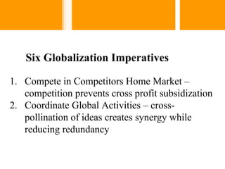 Six Globalization Imperatives

1. Compete in Competitors Home Market –
   competition prevents cross profit subsidization
2. Coordinate Global Activities – cross-
   pollination of ideas creates synergy while
   reducing redundancy
 