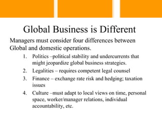 Global Business is Different
Managers must consider four differences between
Global and domestic operations.
    1.   Politics –political stability and undercurrents that
         might jeopardize global business strategies.
    2.   Legalities – requires competent legal counsel
    3.   Finance – exchange rate risk and hedging; taxation
         issues
    4.   Culture –must adapt to local views on time, personal
         space, worker/manager relations, individual
         accountability, etc.
 