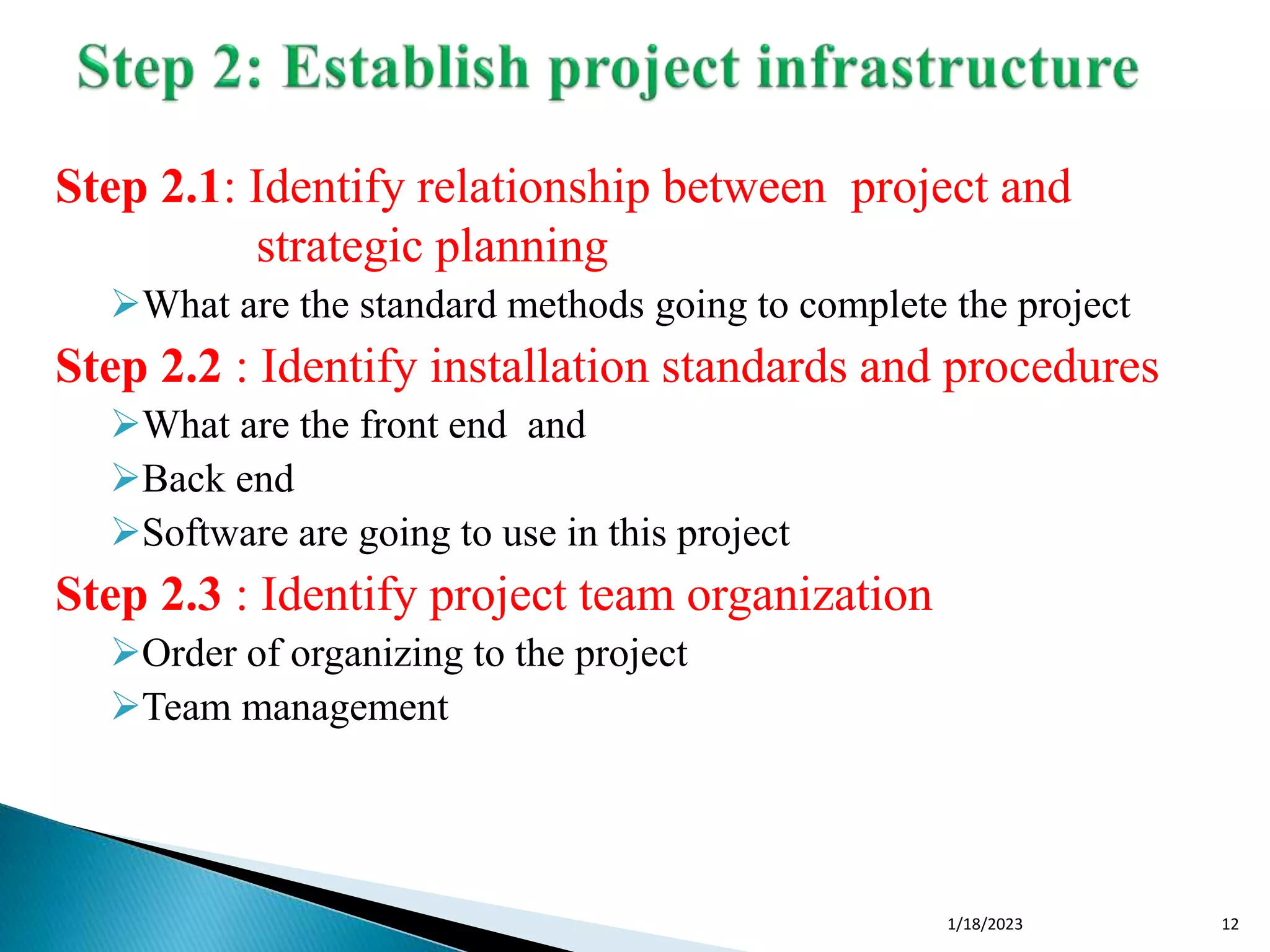 Step 2.1: Identify relationship between project and
strategic planning
What are the standard methods going to complete the project
Step 2.2 : Identify installation standards and procedures
What are the front end and
Back end
Software are going to use in this project
Step 2.3 : Identify project team organization
Order of organizing to the project
Team management
1/18/2023 12
 