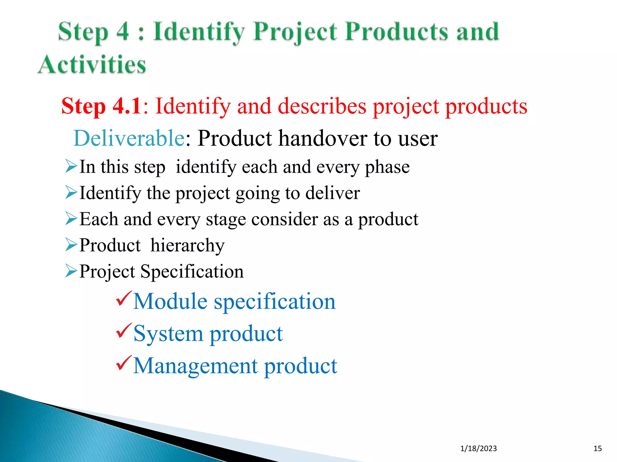 Step 4.1: Identify and describes project products
Deliverable: Product handover to user
In this step identify each and every phase
Identify the project going to deliver
Each and every stage consider as a product
Product hierarchy
Project Specification
Module specification
System product
Management product
1/18/2023 15
 
