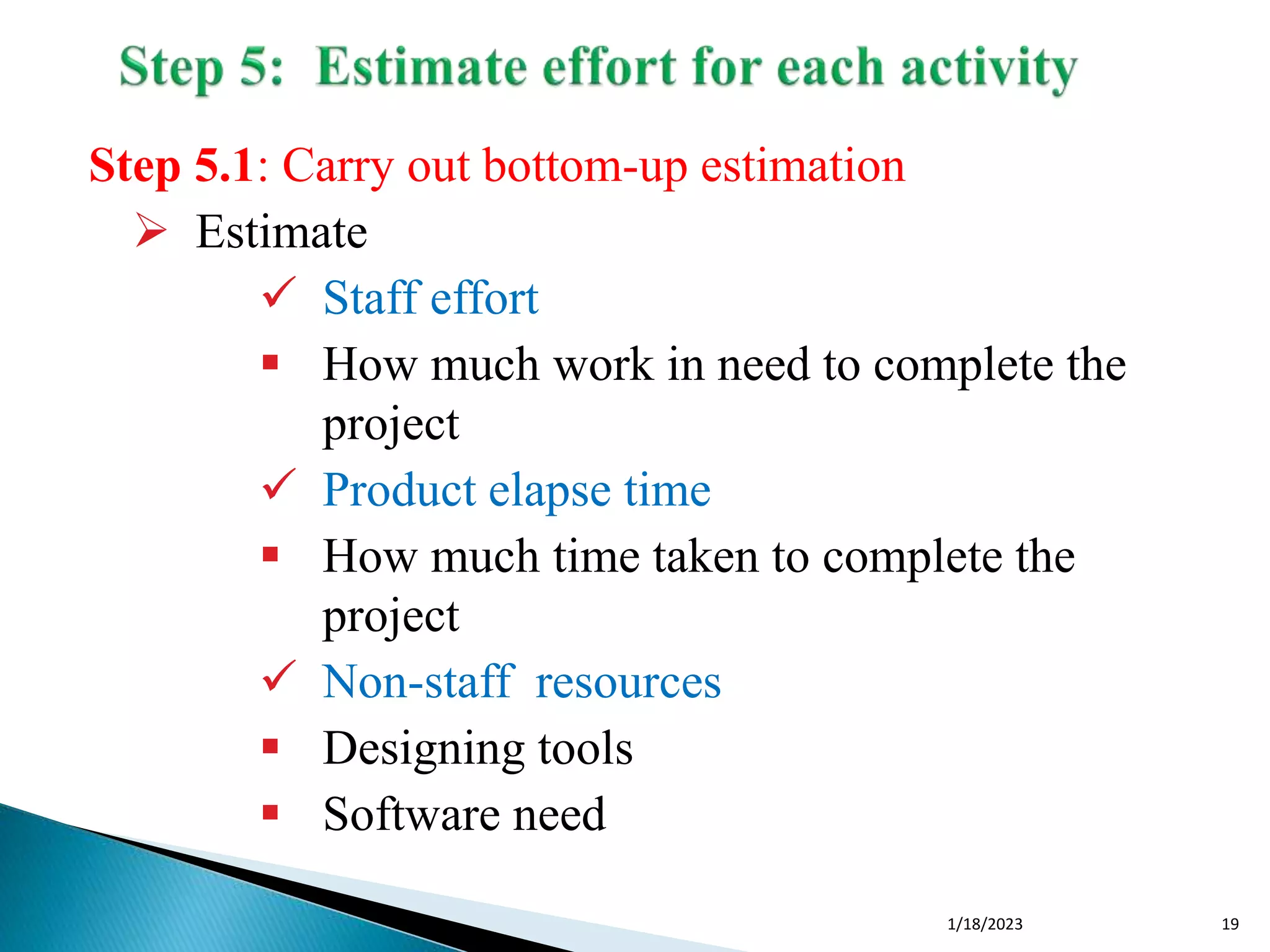 Step 5.1: Carry out bottom-up estimation
 Estimate
 Staff effort
 How much work in need to complete the
project
 Product elapse time
 How much time taken to complete the
project
 Non-staff resources
 Designing tools
 Software need
1/18/2023 19
 