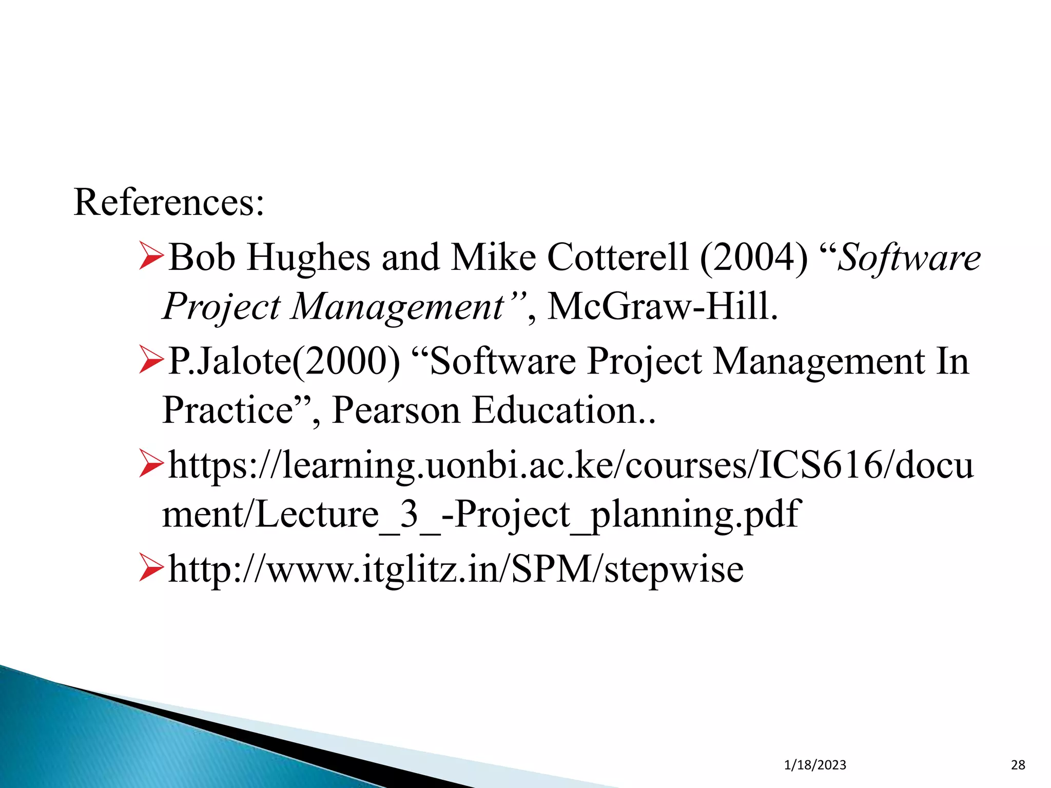 References:
Bob Hughes and Mike Cotterell (2004) “Software
Project Management”, McGraw-Hill.
P.Jalote(2000) “Software Project Management In
Practice”, Pearson Education..
https://learning.uonbi.ac.ke/courses/ICS616/docu
ment/Lecture_3_-Project_planning.pdf
http://www.itglitz.in/SPM/stepwise
1/18/2023 28
 
