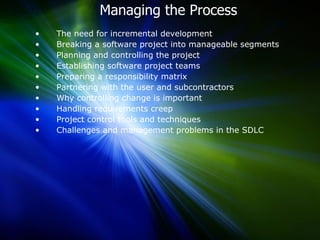 Managing the Process  The need for incremental development  Breaking a software project into manageable segments  Planning and controlling the project Establishing software project teams  Preparing a responsibility matrix  Partnering with the user and subcontractors  Why controlling change is important  Handling requirements creep  Project control tools and techniques  Challenges and management problems in the SDLC  