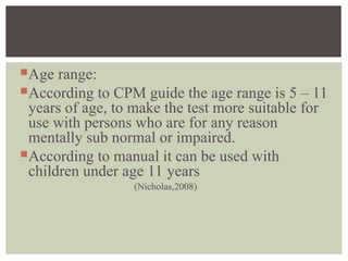 Age range:
According to CPM guide the age range is 5 – 11
years of age, to make the test more suitable for
use with persons who are for any reason
mentally sub normal or impaired.
According to manual it can be used with
children under age 11 years
(Nicholas,2008)
 