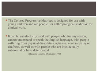  The Colored Progressive Matrices is designed for use with
young children and old people, for anthropological studies & for
clinical work.
 It can be satisfactorily used with people who for any reason,
cannot understand or speak the English language, with people
suffering from physical disabilities, aphasias, cerebral palsy or
deafness, as well as with people who are intellectually
subnormal or have deteriorated.
(Raven's General Overview,1985
 