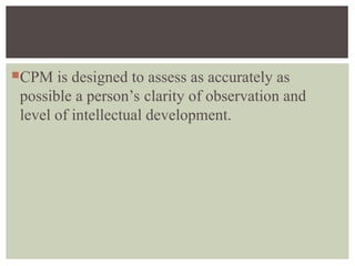 CPM is designed to assess as accurately as
possible a person’s clarity of observation and
level of intellectual development.
 