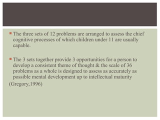  The three sets of 12 problems are arranged to assess the chief
cognitive processes of which children under 11 are usually
capable.
 The 3 sets together provide 3 opportunities for a person to
develop a consistent theme of thought & the scale of 36
problems as a whole is designed to assess as accurately as
possible mental development up to intellectual maturity
(Gregory,1996)
 